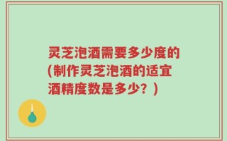 灵芝泡酒需要多少度的(制作灵芝泡酒的适宜酒精度数是多少？)