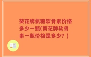 葵花牌氨糖软骨素价格多少一瓶(葵花牌软骨素一瓶价格是多少？)