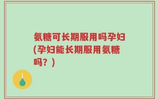 氨糖可长期服用吗孕妇(孕妇能长期服用氨糖吗？)