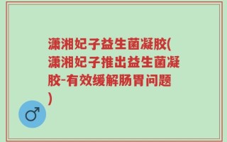 潇湘妃子益生菌凝胶(潇湘妃子推出益生菌凝胶-有效缓解肠胃问题)