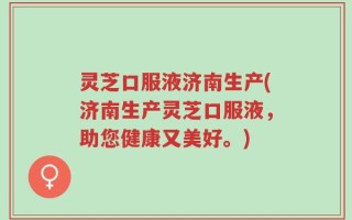 灵芝口服液济南生产(济南生产灵芝口服液，助您健康又美好。)