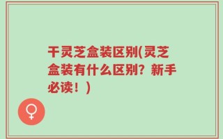 干灵芝盒装区别(灵芝盒装有什么区别？新手必读！)