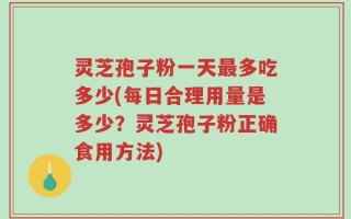 灵芝孢子粉一天最多吃多少(每日合理用量是多少？灵芝孢子粉正确食用方法)