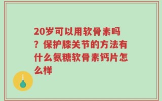20岁可以用软骨素吗？保护膝关节的方法有什么氨糖软骨素钙片怎么样