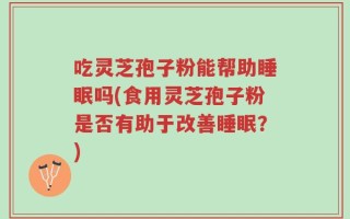 吃灵芝孢子粉能帮助睡眠吗(食用灵芝孢子粉是否有助于改善睡眠？)