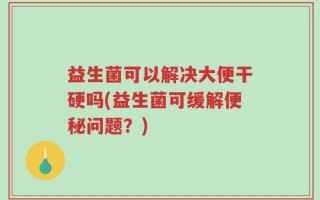 益生菌可以解决大便干硬吗(益生菌可缓解便秘问题？)