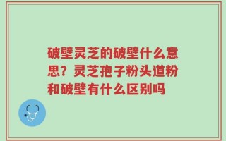 破壁灵芝的破壁什么意思？灵芝孢子粉头道粉和破壁有什么区别吗