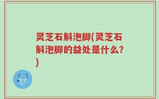 灵芝石斛泡脚(灵芝石斛泡脚的益处是什么？)