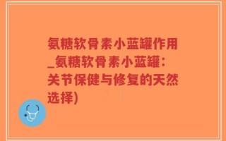 氨糖软骨素小蓝罐作用_氨糖软骨素小蓝罐：关节保健与修复的天然选择)