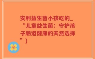 安利益生菌小孩吃的_“儿童益生菌：守护孩子肠道健康的天然选择”)