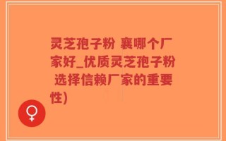 灵芝孢子粉 襄哪个厂家好_优质灵芝孢子粉 选择信赖厂家的重要性)