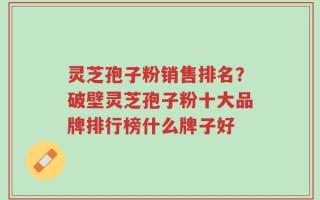 灵芝孢子粉销售排名？破壁灵芝孢子粉十大品牌排行榜什么牌子好