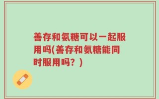 善存和氨糖可以一起服用吗(善存和氨糖能同时服用吗？)