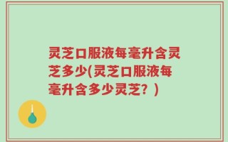 灵芝口服液每毫升含灵芝多少(灵芝口服液每毫升含多少灵芝？)