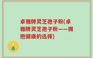 卓雅牌灵芝孢子粉(卓雅牌灵芝孢子粉——拥抱健康的选择)