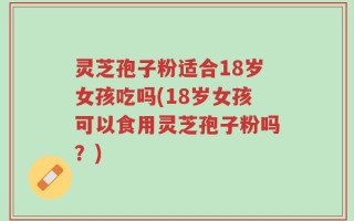 灵芝孢子粉适合18岁女孩吃吗(18岁女孩可以食用灵芝孢子粉吗？)