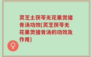 灵芝土茯苓无花果煲猪骨汤功效(灵芝茯苓无花果煲猪骨汤的功效及作用)