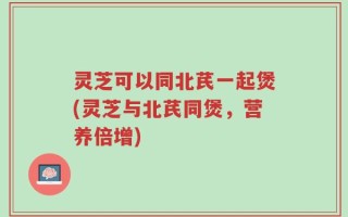 灵芝可以同北芪一起煲(灵芝与北芪同煲，营养倍增)