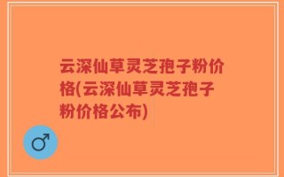 云深仙草灵芝孢子粉价格(云深仙草灵芝孢子粉价格公布)