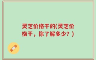 灵芝价格干的(灵芝价格干，你了解多少？)