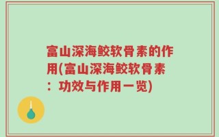 富山深海鲛软骨素的作用(富山深海鲛软骨素：功效与作用一览)