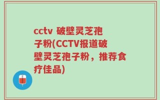 cctv 破壁灵芝孢子粉(CCTV报道破壁灵芝孢子粉，推荐食疗佳品)