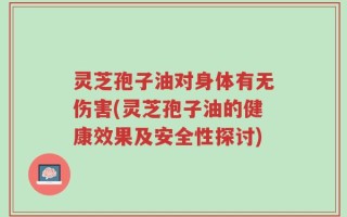 灵芝孢子油对身体有无伤害(灵芝孢子油的健康效果及安全性探讨)