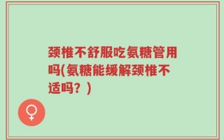 颈椎不舒服吃氨糖管用吗(氨糖能缓解颈椎不适吗？)
