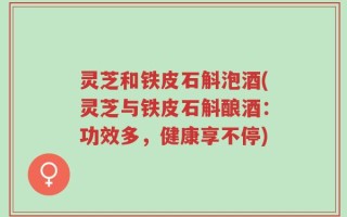 灵芝和铁皮石斛泡酒(灵芝与铁皮石斛酿酒：功效多，健康享不停)