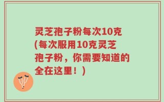 灵芝孢子粉每次10克(每次服用10克灵芝孢子粉，你需要知道的全在这里！)