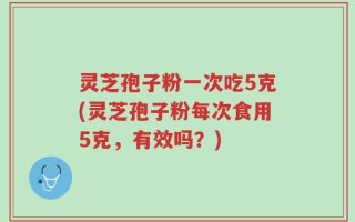 灵芝孢子粉一次吃5克(灵芝孢子粉每次食用5克，有效吗？)