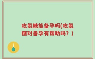 吃氨糖能备孕吗(吃氨糖对备孕有帮助吗？)