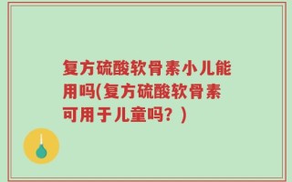 复方硫酸软骨素小儿能用吗(复方硫酸软骨素可用于儿童吗？)