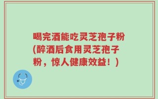 喝完酒能吃灵芝孢子粉(醉酒后食用灵芝孢子粉，惊人健康效益！)