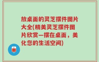 放桌面的灵芝摆件图片大全(精美灵芝摆件图片欣赏—摆在桌面，美化您的生活空间)