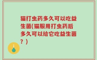 猫打虫药多久可以吃益生菌(猫服用打虫药后多久可以给它吃益生菌？)