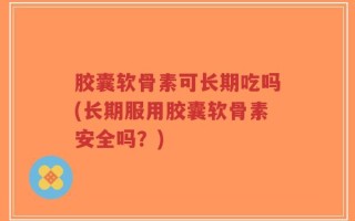 胶囊软骨素可长期吃吗(长期服用胶囊软骨素安全吗？)