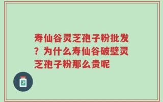 寿仙谷灵芝孢子粉批发？为什么寿仙谷破壁灵芝孢子粉那么贵呢