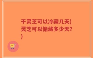 干灵芝可以冷藏几天(灵芝可以储藏多少天？)