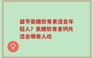 益节氨糖软骨素适合年轻人？氨糖软骨素钙片适合哪些人吃
