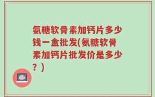 氨糖软骨素加钙片多少钱一盒批发(氨糖软骨素加钙片批发价是多少？)