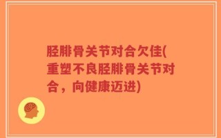 胫腓骨关节对合欠佳(重塑不良胫腓骨关节对合，向健康迈进)