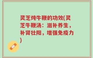 灵芝炖牛鞭的功效(灵芝牛鞭汤：滋补养生，补肾壮阳，增强免疫力)