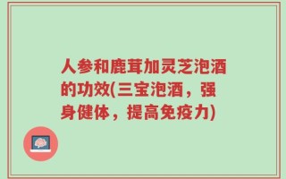 人参和鹿茸加灵芝泡酒的功效(三宝泡酒，强身健体，提高免疫力)