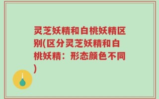 灵芝妖精和白桃妖精区别(区分灵芝妖精和白桃妖精：形态颜色不同)