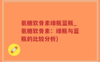 氨糖软骨素绿瓶蓝瓶_氨糖软骨素：绿瓶与蓝瓶的比较分析)