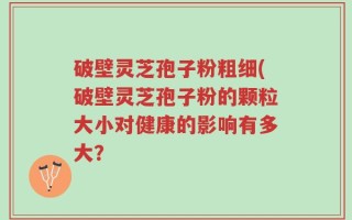 破壁灵芝孢子粉粗细(破壁灵芝孢子粉的颗粒大小对健康的影响有多大？