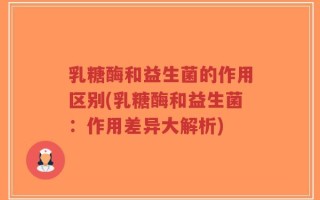 乳糖酶和益生菌的作用区别(乳糖酶和益生菌：作用差异大解析)