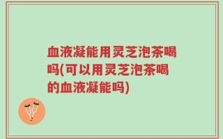血液凝能用灵芝泡茶喝吗(可以用灵芝泡茶喝的血液凝能吗)