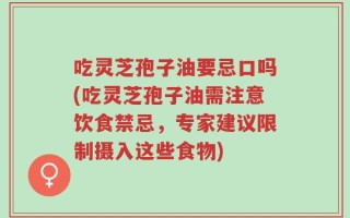 吃灵芝孢子油要忌口吗(吃灵芝孢子油需注意饮食禁忌，专家建议限制摄入这些食物)
